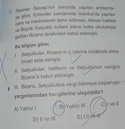 7. Pasinler Savaşı'nın sonunda yapılan antlaşma-
ya göre; Emeviler zamanında İstanbul'da yapılan
cami ve medresenin tamir edilmesi, Abbasi halifesi
ve Büyük Selçuklu sultanı adına hutbe okutulması
şartları Bizans tarafından kabul edilmiştir.
Bu bilgiye göre;
| Selçuklular, Bizans'ın iç işlerine müdahale etme
fırsatı elde etmiştir.
II. Selçuklular, halifenin ve Selçuklunun varlığını
Bizans'a kabul ettirmiştir.
III. Bizans, Selçuklulara vergi ödemeye başlamıştır. -
yargınlarından hangilerine ulaşılabilir?
A) Yalnız I
O
D) II ve III
B) Yalnız III
E) I,II ve H
C) I ve II