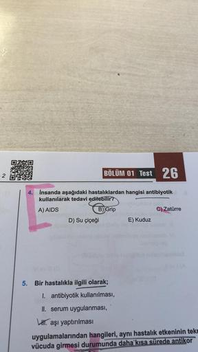 2
BÖLÜM 01 Test 26
4. İnsanda aşağıdaki hastalıklardan hangisi antibiyotik
kullanılarak tedavi edilebilir?
A) AIDS
B) Grip
D) Su çiçeği
E) Kuduz
es isisal plebnimte on
5. Bir hastalıkla ilgili olarak;
1. antibiyotik kullanılması,
II. serum uygulanması,
LH