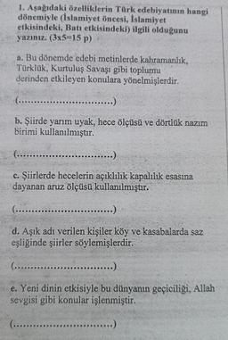 1. Aşağıdaki özelliklerin Türk edebiyatının hangi
dönemiyle (İslamiyet öncesi, İslamiyet
etkisindeki, Batı etkisindeki) ilgili olduğunu
yazınız. (3x5=15 p)
a. Bu dönemde edebi metinlerde kahramanlık,
Türklük, Kurtuluş Savaşı gibi toplumu
derinden etkileyen konulara yönelmişlerdir.
(.......
...)
b. Şiirde yarım uyak, hece ölçüsü ve dörtlük nazım
birimi kullanılmıştır.
(...........
.....)
c. Şiirlerde hecelerin açıklılık kapalılık esasına
dayanan aruz ölçüsü kullanılmıştır.
(....
...)
d. Aşık adı verilen kişiler köy ve kasabalarda saz
eşliğinde şiirler söylemişlerdir.
(........
...)
e. Yeni dinin etkisiyle bu dünyanın geçiciliği, Allah
sevgisi gibi konular işlenmiştir.
(.........
...)