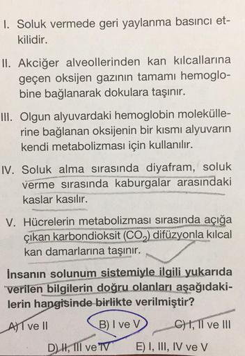 1. Soluk vermede geri yaylanma basıncı et-
kilidir.
II. Akciğer alveollerinden kan kılcallarına
geçen oksijen gazının tamamı hemoglo-
bine bağlanarak dokulara taşınır.
III. Olgun alyuvardaki hemoglobin molekülle-
rine bağlanan oksijenin bir kısmı alyuvarın