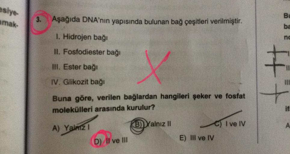 esiye-
amak-
3.
Aşağıda DNA'nın yapısında bulunan bağ çeşitleri verilmiştir.
1. Hidrojen bağı
II. Fosfodiester bağı
III. Ester bağı
IV. Glikozit bağı
Buna göre, verilen bağlardan hangileri şeker ve fosfat
molekülleri arasında kurulur?
A) Yalmz1
B) Yalnız I