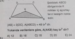 5)
A
K
C
Şekildeki ABCD
dörtgeninde K
noktası iç açıortay-
ların kesişim nokta-
sıdır.
B
|AB| = 3|DC|, A(ABCD) = 48 br² dir.
Yukarıda verilenlere göre, A(AKB) kaç br² dir?
A) 12
B) 16
C) 18
D) 20
E) 24