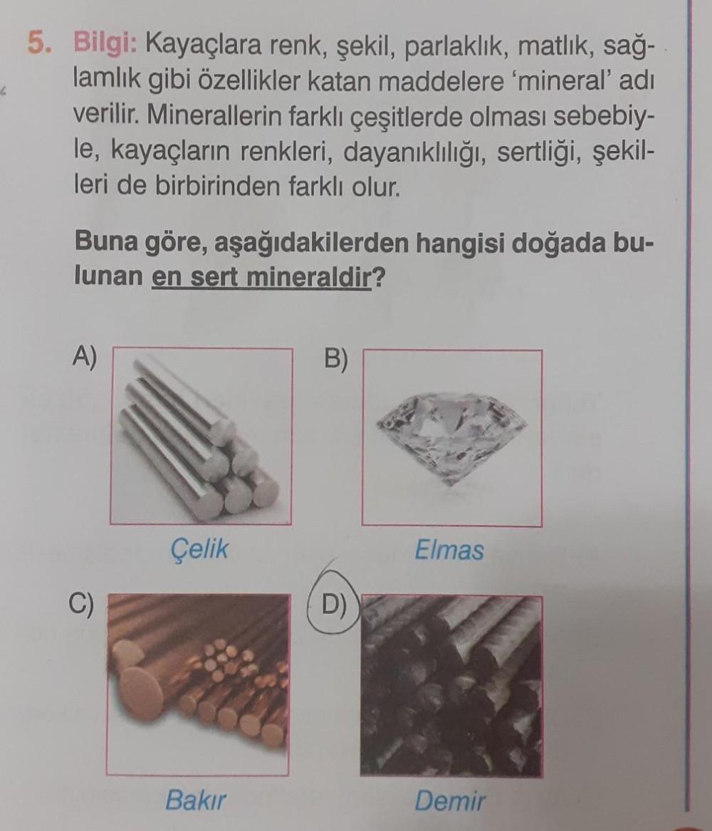 6
5. Bilgi: Kayaçlara renk, şekil, parlaklık, matlık, sağ-
lamlık gibi özellikler katan maddelere 'mineral' adı
verilir. Minerallerin farklı çeşitlerde olması sebebiy-
le, kayaçların renkleri, dayanıklılığı, sertliği, şekil-
leri de birbirinden farklı olur