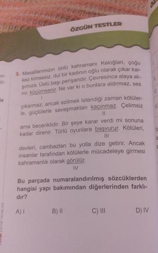 m-
le
EGITIM YAYINLARI
ÖZGÜN TESTLER
3. Masallarımızın ünlü kahramanı Keloğlan, çoğu
kez kimsesiz, dul bir kadının oğlu olarak çıkar kar-
şımıza. Üstü başı perişandır. Çevresince alaya alı-
nır, küçümsenir. Ne var ki o bunlara aldırmaz, ses
1
çıkarmaz; anc