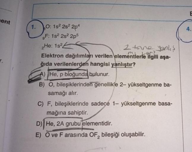 ent
r.
1.
O: 1s² 2s2 2p4
F: 1s2 2s²2p5
2He: 1s2
2 tane yanlış
Elektron dağılımları verilen elementlerle ilgili aşa-
ğıda verilenlerden hangisi yanlıştır?
A) He, p bloğunda bulunur.
B) O, bileşiklerinden genellikle 2- yükseltgenme ba-
samağı alır.
C) F, bil