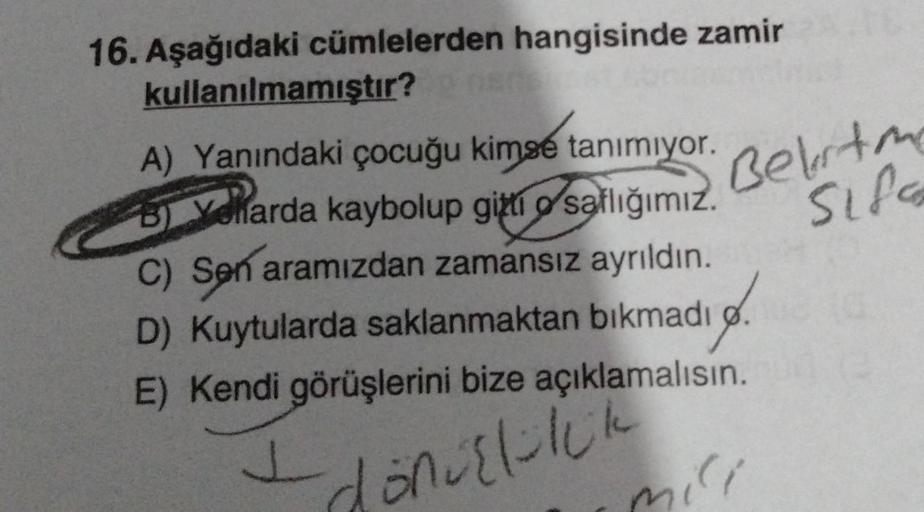 16. Aşağıdaki cümlelerden hangisinde zamir
kullanılmamıştır?
A) Yanındaki çocuğu kimse tanımıyor.
B) Velarda kaybolup gitti o saflığımız.
C) Sen aramızdan zamansız ayrıldın.
D) Kuytularda saklanmaktan bıkmadı
E) Kendi görüşlerini bize açıklamalısın.
16.
J
