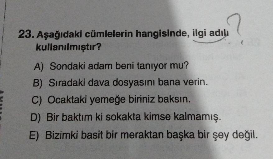 23. Aşağıdaki cümlelerin hangisinde, ilgi adılı
kullanılmıştır?
A) Sondaki adam beni tanıyor mu?
B) Sıradaki dava dosyasını bana verin.
C) Ocaktaki yemeğe biriniz baksın.
D) Bir baktım ki sokakta kimse kalmamış.
E) Bizimki basit bir meraktan başka bir şey
