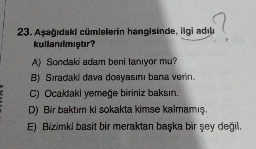 23. Aşağıdaki cümlelerin hangisinde, ilgi adılı
kullanılmıştır?
A) Sondaki adam beni tanıyor mu?
B) Sıradaki dava dosyasını bana verin.
C) Ocaktaki yemeğe biriniz baksın.
D) Bir baktım ki sokakta kimse kalmamış.
E) Bizimki basit bir meraktan başka bir şey 