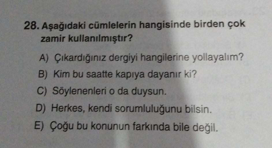 28. Aşağıdaki cümlelerin hangisinde birden çok
zamir kullanılmıştır?
A) Çıkardığınız dergiyi hangilerine yollayalım?
B) Kim bu saatte kapıya dayanır ki?
C) Söylenenleri o da duysun.
D) Herkes, kendi sorumluluğunu bilsin.
E) Çoğu bu konunun farkında bile de