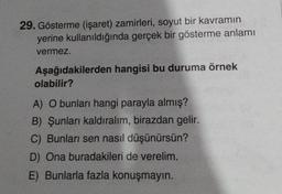 29. Gösterme (işaret) zamirleri, soyut bir kavramın
yerine kullanıldığında gerçek bir gösterme anlamı
vermez.
Aşağıdakilerden hangisi bu duruma örnek
olabilir?
A) O bunları hangi parayla almış?
B) Şunları kaldıralım, birazdan gelir.
C) Bunları sen nasıl düşünürsün?
D) Ona buradakileri de verelim.
E) Bunlarla fazla konuşmayın.