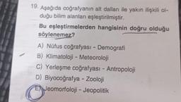 19. Aşağıda coğrafyanın alt dalları ile yakın ilişkili ol-
duğu bilim alanları eşleştirilmiştir.
Bu eşleştirmelerden hangisinin doğru olduğu
söylenemez?
A) Nüfus coğrafyası - Demografi
B) Klimatoloji - Meteoroloji
C) Yerleşme coğrafyası - Antropoloji
D) Biyocoğrafya - Zooloji
E Jeomorfoloji - Jeopolitik