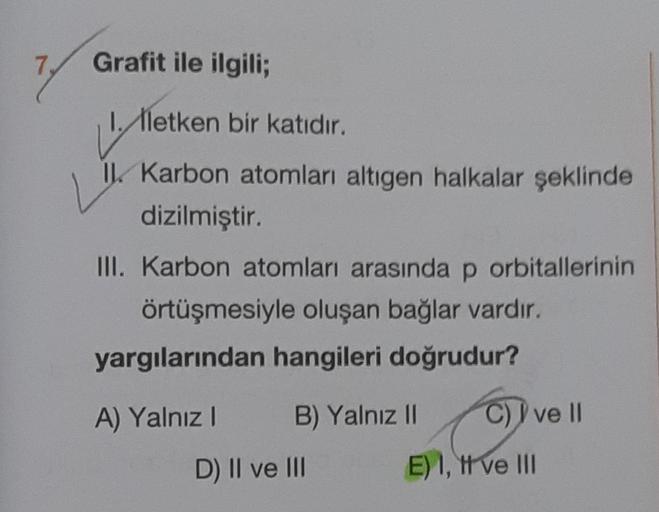 Grafit ile ilgili;
1. lletken bir katıdır.
I. Karbon atomları altıgen halkalar şeklinde
dizilmiştir.
III. Karbon atomları arasında p orbitallerinin
örtüşmesiyle oluşan bağlar vardır.
yargılarından hangileri doğrudur?
A) Yalnız I
B) Yalnız II
D) II ve III
C