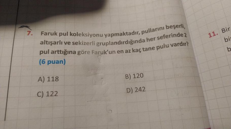 7.
Faruk pul koleksiyonu yapmaktadır, pullarını beşerli,
altışarlı ve sekizerli gruplandırdığında her seferinde 2
pul arttığına göre Faruk'un en az kaç tane pulu vardır?
(6 puan)
A) 118
C) 122
B) 120
D) 242
11. Bir
bi
b