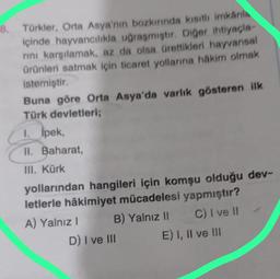 8. Türkler, Orta Asya'nın bozkırında kısıtlı imkanla
içinde hayvancılıkla uğraşmıştır. Diğer ihtiyaçla-
rını karşılamak, az da olsa ürettikleri hayvansal
ürünleri satmak için ticaret yollarına hakim olmak
istemiştir.
Buna göre Orta Asya'da varlık gösteren ilk
Türk devletleri;
1. İpek,
II. Baharat,
III. Kürk
yollarından hangileri için komşu olduğu dev-
letlerle hâkimiyet mücadelesi yapmıştır?
B) Yalnız II
C) I ve II
A) Yalnız I
D) I ve III
E) I, II ve III