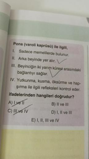 Pons (varoli kaprüsü) ile ilgili,
1. Sadece memelilerde bulunur.
II. Arka beyinde yer alır.
III. Beyinciğin iki yarım küreşi arasındaki
bağlantıyı sağlar.
IV. Yutkunma, kusma, öksürme ve hap-
Şırma ile ilgili refleksleri kontrol eder.
ifadelerinden hangile