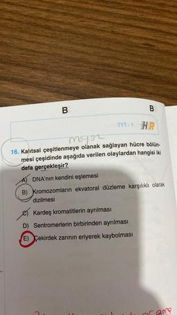 B
TYT-1 H
B
Mayor
16. Kalıtsal çeşitlenmeye olanak sağlayan hücre bölün-
mesi çeşidinde aşağıda verilen olaylardan hangisi iki
defa gerçekleşir?
A) DNA'nın kendini eşlemesi
B) Kromozomların ekvatoral düzleme karşılıklı olarak
dizilmesi
Kardeş kromatitlerin ayrılması
D) Sentromerlerin birbirinden ayrılması
E) Çekirdek zarının eriyerek kaybolması
Drama