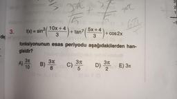 abriolys sutime!
7
ob sbirise 0
3. f(x) = sin³ (1
10x+4).
dej malbaten By
gisidir?
3π
10
ZA
A)
P
5x+4\psh
B) 3
8 Sine C)
ev 11 (3
tan7
3
Aunso summeT OS II
fonksiyonunun esas periyodu aşağıdakilerden han-
ya
31
5
Ilev II (a
+ cos2x
3π
D) 3212
672
2TBY E) 3M
32