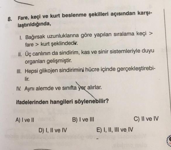 8. Fare, keçi ve kurt beslenme şekilleri açısından karşı-
laştırıldığında,
I. Bağırsak uzunluklarına göre yapılan sıralama keçi >
fare > kurt şeklindedir.
II. Üç canlının da sindirim, kas ve sinir sistemleriyle duyu
organları gelişmiştir.
III. Hepsi glikoj