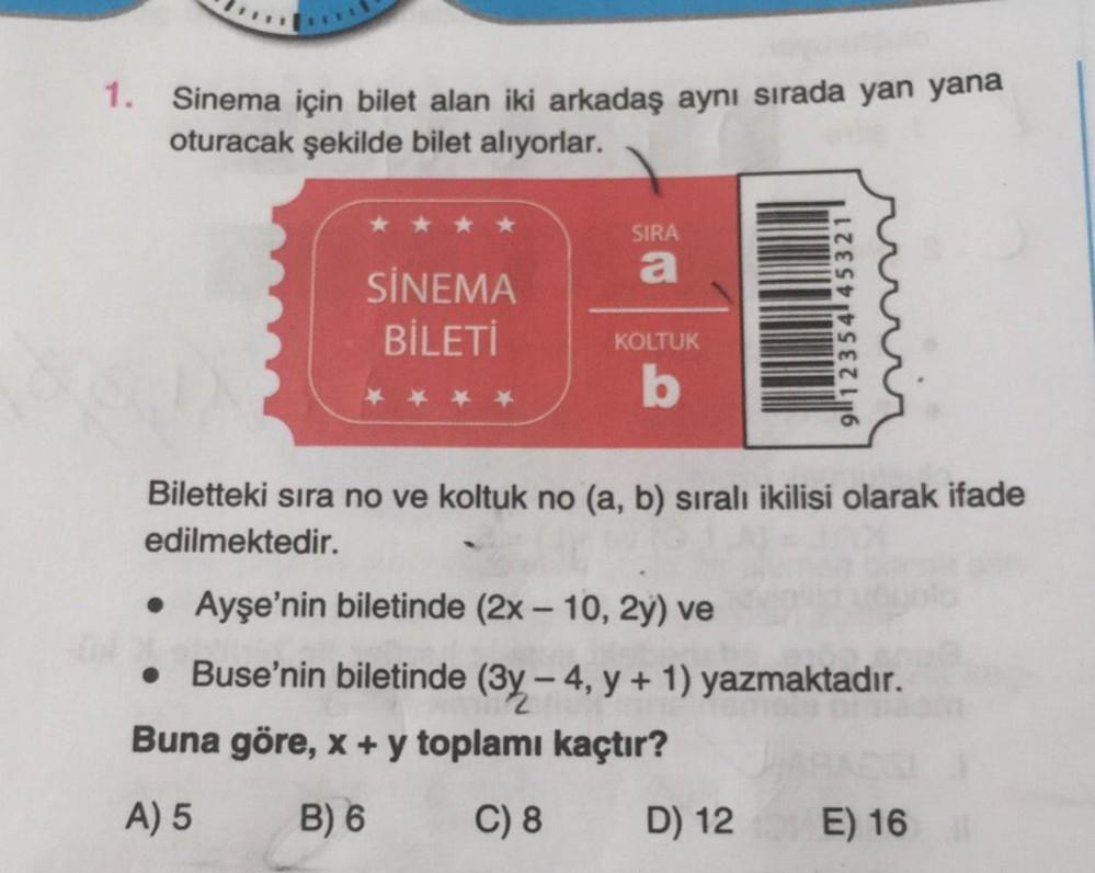 1. Sinema için bilet alan iki arkadaş aynı sırada yan yana
oturacak şekilde bilet alıyorlar.
SİNEMA
BİLETİ
SIRA
a
KOLTUK
b
91235445321
Biletteki sıra no ve koltuk no (a, b) sıralı ikilisi olarak ifade
edilmektedir.
• Ayşe'nin biletinde (2x - 10, 2y) ve
• B