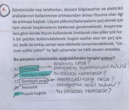 4.
Günümüzde cep telefonları, dizüstü bilgisayarlar ve elektrikli
arabalarının kullanımının artmasından dolayı lityuma olan ilgi
de artmaya başladı. Lityum pillerini/bataryalarını şarj etmek için
tam olarak boşalmalarını beklemek gerekmektedir. Araştırma-
lara göre ileride lityum kullanılarak üretilecek olan piller çok hız-
li bir şekilde doldurulabilecek; bugün saatler alan bir şarj işle-
mi, belki de birkaç saniye veya dakikada tamamlanabilecek. "Lit-
yum-sülfür pilleri" ile ilgili çalışmalar ise hâlâ devam etmekte.
Bu parçanın anlatımında aşağıdakilerden hangisi yoktur?
Soplona Nedir?
A) Saptama
BY Açıklayıcı bilgiler
C) Gerekçeli yargı
Nesnellik
Koşula bağlılık
porografia soptoranasıl bulunur
bu poGoDo nerededir?
Gerekçeli vargı nedir?
paragrafta nosil bulunur?
bu pogopa nerededir?