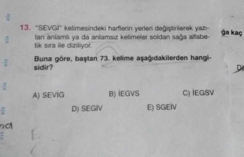 eis
eis
eis
nd
13. "SEVGİ" kelimesindeki harflerin yerleri değiştirilerek yazı-
lan anlamlı ya da anlamsız kelimeler soldan sağa alfabe-
tik sıra ile diziliyor.
Buna göre, baştan 73. kelime aşağıdakilerden hangi-
sidir?
A) SEVİG
F
D) SEGIV
B) IEGVS
E) SGEI