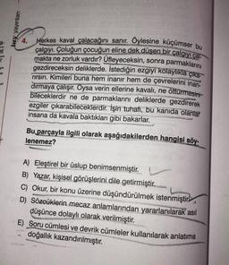 a-
bry yayınları
4.
Herkes kaval çalacağını sanır. Öylesine küçümser bu
çalgıyı. Çoluğun çocuğun eline dek düşen bir çalgıyı çal
makta ne zorluk vardır? Üfleyeceksin, sonra parmaklarını
gezdireceksin deliklerde. İstediğin ezgiyi kolaylıkla çıka-
rırsın. Kimileri buna hem inanır hem de çevrelerini inan-
dırmaya çalışır. Oysa verin ellerine kavalı, ne öttürmesini
bileceklerdir ne de parmaklarını deliklerde gezdirerek
ezgiler çıkarabileceklerdir. İşin tuhafı, bu kanıda olanlar
insana da kavala baktıkları gibi bakarlar.
TOMASING
be
wowa n
Bu parçayla ilgili olarak aşağıdakilerden hangisi söy-
lenemez?
A) Eleştirel bir üslup benimsenmiştir.
www.
B) Yazar, kişisel görüşlerini dile getirmiştir.
C) Okur, bir konu üzerine düşündürülmek istenmiştir
Oilada
A
D) Sözcüklerin mecaz anlamlarından yararlanılarak asıl
düşünce dolaylı olarak verilmiştir.
E) Soru cümlesi ve devrik cümleler kullanılarak anlatıma
doğallık kazandırılmıştır.