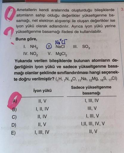 Ametallerin kendi aralarında oluşturduğu bileşiklerde 3.
atomların sahip olduğu değerlikler yükseltgenme ba-
samağı, net elektron alışverişi ile oluşan değerlikler ise
iyon yükü olarak adlandırılır. Ayrıca iyon yükü yerine
yükseltgenme basamağı ifadesi de 