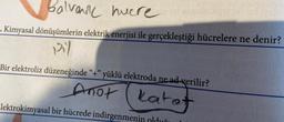 Balvanic huere
-. Kimyasal dönüşümlerin elektrik enerjisi ile gerçekleştiği hücrelere ne denir?
pil
Bir elektroliz düzeneğinde “+” yüklü elektroda ne ad verilir?
Anot katot
Elektrokimyasal bir hücrede indirgenmer