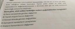 all,
ayında
elidir.
mlerir
adığ
ola
ŞI
Bilimsel çalışmalar orta kuşaktaki biyoçeşitliliğin 100-135 bin yıl önce çok daha
ve relikt bitki
farklı olduğunu ortaya koymuştur. Yapılan polen analizi
topluluklarının değerlendirilmesiyle o dönemde daha gür bir bitki örtüsünün
bulunduğu sonucuna ulaşılmıştır.
Buna göre, sözü edilen farklılığın nedeni aşağıdakilerden hangisidir?
A) Deniz seviyesinde görülen değişimler
B) Toprak oluşum hızının değişmesi
C) Küresel iklimde görülen değişiklikler
D) Epirojenik hareketlerin yavaşlaması
E) Kıtaların konumlarının değişmesi