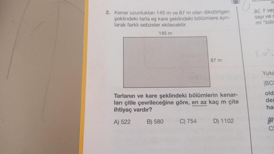 2. Kenar uzunlukları 145 m ve 87 m olan dikdörtgen
şeklindeki tarla eş kare şeklindeki bölümlere ayrı-
larak farklı sebzeler ekilecektir.
145 m
87 m
Tarlanın ve kare şeklindeki bölümlerin kenar-
ları çitle çevrileceğine göre, en az kaç m çite
ihtiyaç vardı