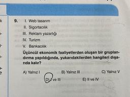 k
§-
1-
?
9.
1. Web tasarım
II. Sigortacılık
III. Reklam yazarlığı
IV. Turizm
V. Bankacılık
alaog
Üçüncül ekonomik faaliyetlerden oluşan bir gruplan-
dırma yapıldığında, yukarıdakilerden hangileri dışa-
rıda kalır?
A) Yalnız I
VE
ve III
B) Yalnız III
E) Il ve IV
C) Yalnız V