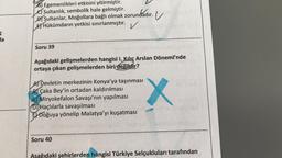 ç
da
B) Egemenlikleri etkisini yitirmiştir.
Sultanlık, sembolik hale gelmiştir.
ndadır. V
D) Sultanlar, Moğollara bağlı olmak zorundadır.
ETHükümdarın yetkisi sınırlanmıştır.
✓
Soru 39
Aşağıdaki gelişmelerden hangisi 1. Kılıç Arslan Dönemi'nde
ortaya çıkan gelişmelerden biri değildir?
A) Devletin merkezinin Konya'ya taşınması
BÇaka Bey'in ortadan kaldırılması
e Miryokefalon Savaşı'nın yapılması
D)Haçlılarla savaşılması
E Doğuya yönelip Malatya'yı kuşatması
Soru 40
Aşağıdaki şehirlerden hangisi Türkiye Selçukluları tarafından