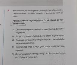 r
4.
Kimi zamirler, bir ismin yerini tuttuğu gibi kendisinden ön-
ce kullanılan bir cümlenin veya söz grubunun da yerini tu-
tabilir.
Aşağıdakilerin hangisinde buna örnek olacak bir kul-
lanım vardır?
A) Öykülerin çoğu başka dergide yayımlanmış, bunu bil-
miyordum.
B) Bu şarkıcı herkesi büyüledi, böyle bir ses duymamıştım.
C) Buradaki eşyaların hepsini yukarı çıkarın, burada kalır-
sa alıp götürebilirler.
D) Kerem biraz önce buraya geldi, alelacele birilerini so-
rup çıktı.
E) Bu konuda onun ne düşündüğünü bilmiyorum, herke-
sin düşünce yapısı ayrı.