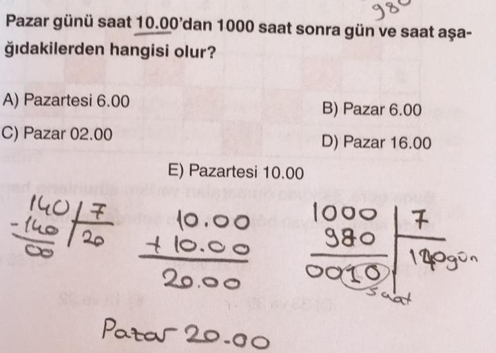 Pazar günü saat 10.00'dan 1000 saat sonra gün ve saat aşa-
980
ğıdakilerden hangisi olur?
A) Pazartesi 6.00
C) Pazar 02.00
14017
-140/20
12/10
E) Pazartesi 10.00
10.00
+10.00
20.00
Pazar 20.00
B) Pazar 6.00
D) Pazar 16.00
1000
980
0010
7
140 gün
wat