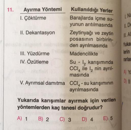 11.
Ayırma Yöntemi
1. Çöktürme
II. Dekantasyon
III. Yüzdürme
IV. Özütleme
Kullanıldığı Yerler
Barajlarda içme su-
yunun arıtılmasında
Zeytinyağı ve zeytin
posasının birbirin-
den ayrılmasında
Madencilikte
Su-₂ karışımında
CCl4 ile 12 nin ayrıl-
masında
V.