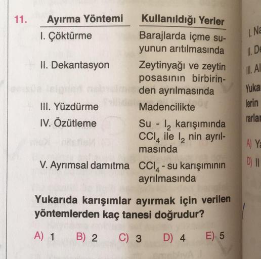 11.
Ayırma Yöntemi
1. Çöktürme
II. Dekantasyon
III. Yüzdürme
IV. Özütleme
Kullanıldığı Yerler
Barajlarda içme su-
yunun arıtılmasında
Zeytinyağı ve zeytin
posasının birbirin-
den ayrılmasında
Madencilikte
Su-₂ karışımında
CCl4 ile 12 nin ayrıl-
masında
V. 