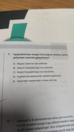 9.
Aşağıdakilerden hangisi Orta Çağ'da meydana gelen
gelişmeler arasında gösterilemez?
A) Magna Carta'nın ilan edilmesi
B) Sasani İmparatorluğu'nun yıkılması
C) Moğol İmparatorluğu'nun kurulması
D) İngiltere'de parlamenter sisteme geçilmesi
E) Helenistik medeniyetin ortaya çıkması
10..
İslamiyet'in ilk dönemlerinde daha çok korunma,
vunma ve askerî amaçlı inşa edilerek karakol veya
dugâh olarak kullanılmıştır. Sınır bölgelerinde yoğ
Ik duvarlarla çevrili olup av