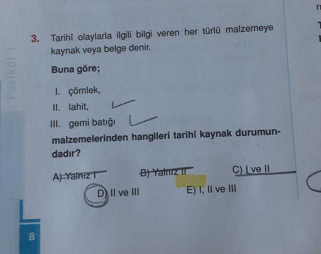 Fasikül!
3. Tarihî olaylarla ilgili bilgi veren her türlü malzemeye
kaynak veya belge denir.
Buna göre;
8
I. çömlek,
II. lahit,
III. gemi batığı
malzemelerinden hangileri tarihî kaynak durumun-
dadır?
A) Yalnız
D) II ve III
B) Yalnız II
C) I ve II
E) I, II