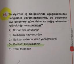 14. Türkiye'nin iç bölgelerinde aşağıdakilerden
hangisinin yaygınlaşmasında, bu bölgelerin
kıyı bölgelere göre daha az yağış almasının
rolü olduğu savunulamaz?
A) Bozkır bitki örtüsünün
B) Küçükbaş hayvancılığın
C) Su kaynaklarına yakın yerleşmelerin
D) Endüstri kuruluşlarının
E) Tahıl tarımının
►/benimhocam