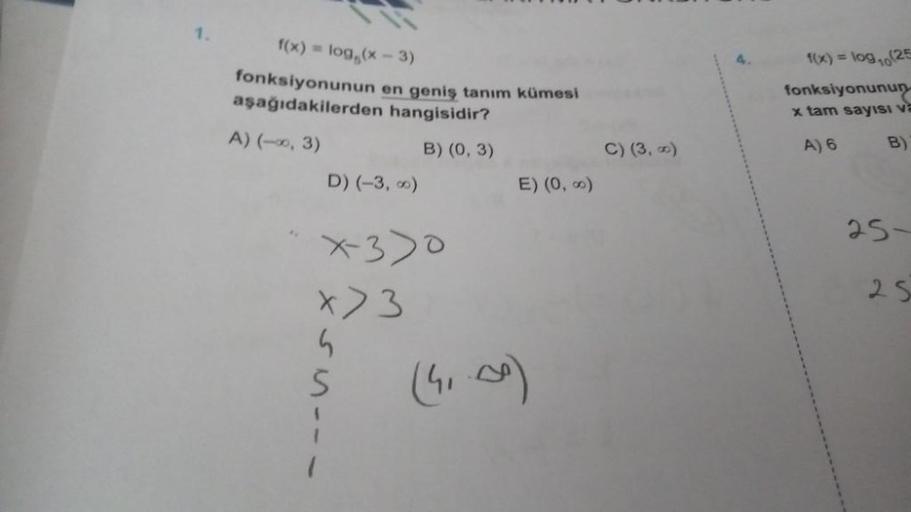 1.
f(x) = log (x-3)
fonksiyonunun en geniş tanım kümesi
aşağıdakilerden hangisidir?
A) (-∞, 3)
B) (0, 3)
D) (-3,00)
X-330
x > 3
G
S
E) (0, ∞)
(41.00)
C) (3, 0)
f(x) = log₁0 (25
fonksiyonunun
x tam sayısı va
A) 6
B)
25-
25