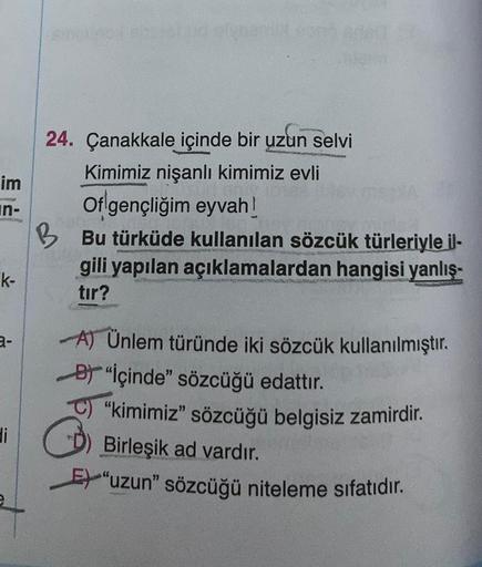 im
in-
k-
24. Çanakkale içinde bir uzun selvi
Kimimiz nişanlı kimimiz evli
Of gençliğim eyvah!
BBu türküde kullanılan sözcük türleriyle il-
gili yapılan açıklamalardan hangisi yanlış-
tır?
P
A) Ünlem türünde iki sözcük kullanılmıştır.
B "İçinde" sözcüğü ed