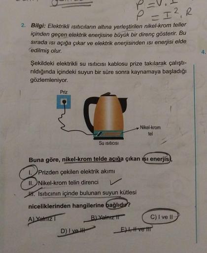 P = I²₁ R
2. Bilgi: Elektrikli Isıtıcıların altına yerleştirilen nikel-krom teller
içinden geçen elektrik enerjisine büyük bir direnç gösterir. Bu
sırada ısı açığa çıkar ve elektrik enerjisinden isi enerjisi elde
edilmiş olur.
Şekildeki elektrikli su ısıtı