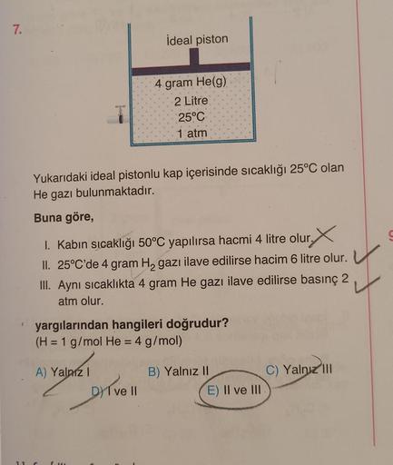 7.
İdeal piston
A) Yalnız I
4 gram He(g)
2 Litre
Yukarıdaki ideal pistonlu kap içerisinde sıcaklığı 25°C olan
He gazı bulunmaktadır.
Buna göre,
1. Kabın sıcaklığı 50°C yapılırsa hacmi 4 litre olur.X
II. 25°C'de 4 gram H₂ gazi ilave edilirse hacim 6 litre o