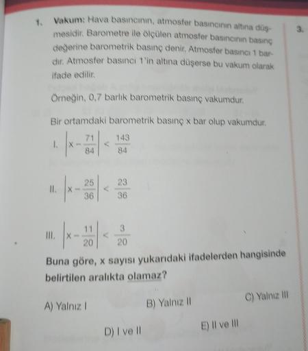 1. Vakum: Hava basıncının, atmosfer basıncının altına düş
mesidir. Barometre ile ölçülen atmosfer basıncının basınç
değerine barometrik basınç denir. Atmosfer basıncı 1 bar-
dir. Atmosfer basıncı 1'in altına düşerse bu vakum olarak
ifade edilir.
Örneğin, 0