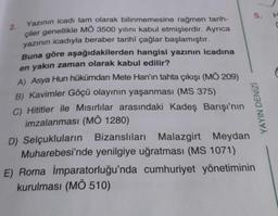 Yazının icadı tam olarak bilinmemesine rağmen tarih-
çiler genellikle MÖ 3500 yılını kabul etmişlerdir. Ayrıca
yazının icadıyla beraber tarihî çağlar başlamıştır.
Buna göre aşağıdakilerden hangisi yazının icadına
en yakın zaman olarak kabul edilir?
A) Asya Hun hükümdarı Mete Han'ın tahta çıkışı (MÖ 209)
B) Kavimler Göçü olayının yaşanması (MS 375)
C) Hititler ile Mısırlılar arasındaki Kadeş Barışı'nın
imzalanması (MÖ 1280)
D) Selçukluların Bizanslıları Malazgirt Meydan
Muharebesi'nde yenilgiye uğratması (MS 1071)
5.
YAYIN DENİZİ
E) Roma İmparatorluğu'nda cumhuriyet yönetiminin
kurulması (MÖ 510)
H