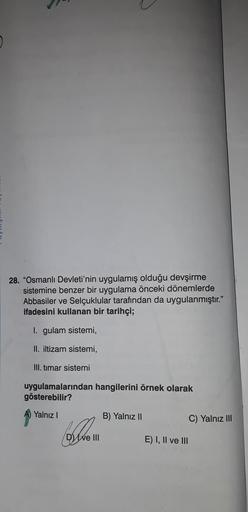 28. "Osmanlı Devleti'nin uygulamış olduğu devşirme
sistemine benzer bir uygulama önceki dönemlerde
Abbasiler ve Selçuklular tarafından da uygulanmıştır."
ifadesini kullanan bir tarihçi;
gulam sistemi,
II. iltizam sistemi,
III. timar sistemi
uygulamalarında
