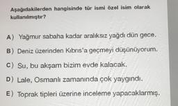 Aşağıdakilerden hangisinde tür ismi özel isim olarak
kullanılmıştır?
A) Yağmur sabaha kadar aralıksız yağdı dün gece.
B) Deniz üzerinden Kıbrıs'a geçmeyi düşünüyorum.
C) Su, bu akşam bizim evde kalacak.
D) Lale, Osmanlı zamanında çok yaygındı.
E) Toprak tipleri üzerine inceleme yapacaklarmış.