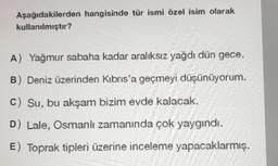 Aşağıdakilerden hangisinde tür ismi özel isim olarak
kullanılmıştır?
A) Yağmur sabaha kadar aralıksız yağdı dün gece.
B) Deniz üzerinden Kıbrıs'a geçmeyi düşünüyorum.
C) Su, bu akşam bizim evde kalacak.
D) Lale, Osmanlı zamanında çok yaygındı.
E) Toprak tipleri üzerine inceleme yapacaklarmış.