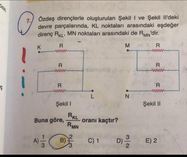 deki
C
Özdeş dirençlerle oluşturulan Şekil I ve Şekil Il'deki
devre parçalarında, KL noktaları arasındaki eşdeğer
direnç RKL' MN noktaları arasındaki de RMN'dir.
K
R
www
A)
R
R
www
Şekil 1
Buna göre,
B)
RKL
RMN
oranı kaçtır?
C) 1
M
N
3
D) ²³/2
R
R
R
Şekil
