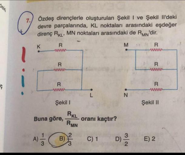 deki
C
Özdeş dirençlerle oluşturulan Şekil I ve Şekil Il'deki
devre parçalarında, KL noktaları arasındaki eşdeğer
direnç RKL' MN noktaları arasındaki de RMN'dir.
K
R
www
A)
R
R
www
Şekil 1
Buna göre,
B)
RKL
RMN
oranı kaçtır?
C) 1
M
N
3
D) ²³/2
R
R
R
Şekil 